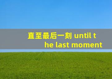 直至最后一刻 until the last moment